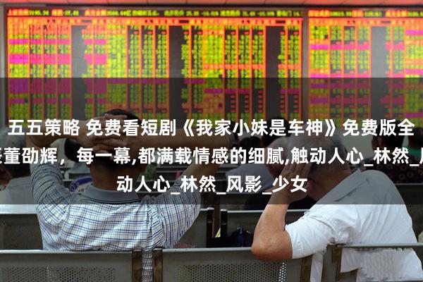 五五策略 免费看短剧《我家小妹是车神》免费版全集,刘昱辰董劭辉，每一幕,都满载情感的细腻,触动人心_林然_风影_少女