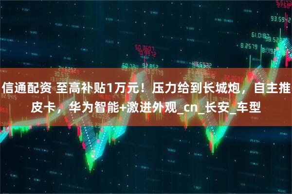 信通配资 至高补贴1万元！压力给到长城炮，自主推皮卡，华为智能+激进外观_cn_长安_车型