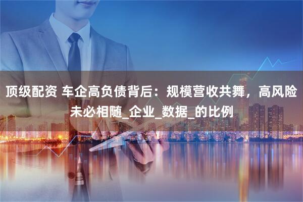 顶级配资 车企高负债背后：规模营收共舞，高风险未必相随_企业_数据_的比例