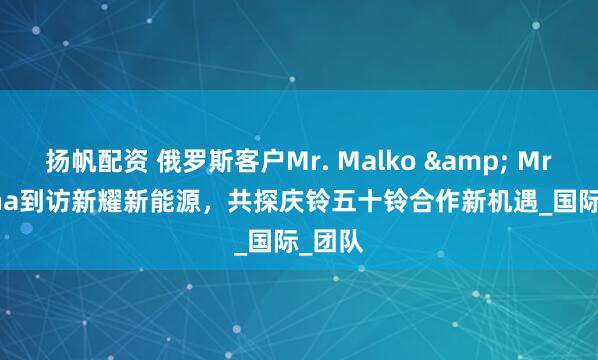 扬帆配资 俄罗斯客户Mr. Malko & Mrs. Irina到访新耀新能源，共探庆铃五十铃合作新机遇_国际_团队