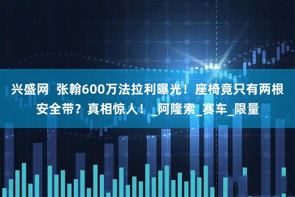 兴盛网  张翰600万法拉利曝光！座椅竟只有两根安全带？真相惊人！_阿隆索_赛车_限量