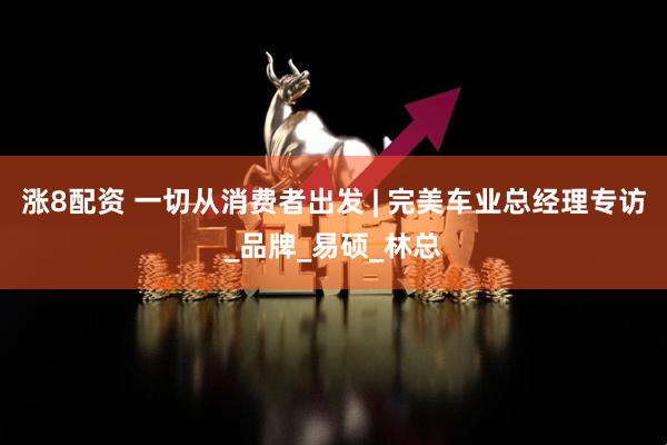 涨8配资 一切从消费者出发 | 完美车业总经理专访_品牌_易硕_林总