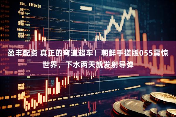 盈丰配资 真正的弯道超车！朝鲜手搓版055震惊世界，下水两天就发射导弹