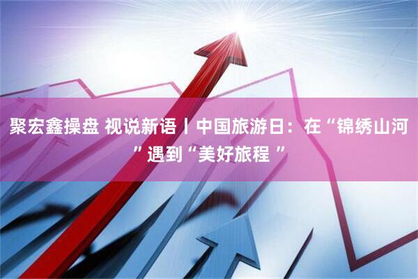 聚宏鑫操盘 视说新语丨中国旅游日：在“锦绣山河”遇到“美好旅程 ”