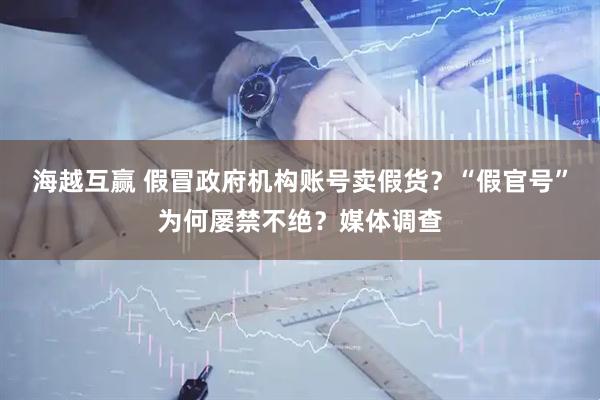 海越互赢 假冒政府机构账号卖假货？“假官号”为何屡禁不绝？媒体调查