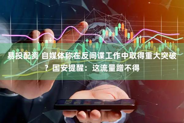 易投配资 自媒体称在反间谍工作中取得重大突破？国安提醒：这流量蹭不得