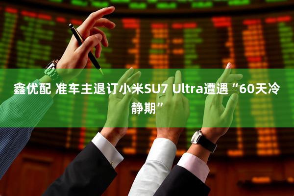 鑫优配 准车主退订小米SU7 Ultra遭遇“60天冷静期”