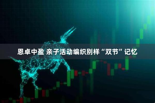 恩卓中盈 亲子活动编织别样“双节”记忆