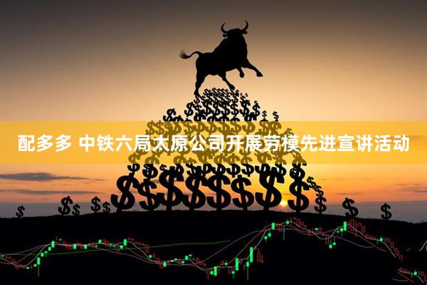 配多多 中铁六局太原公司开展劳模先进宣讲活动
