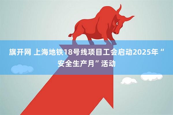 旗开网 上海地铁18号线项目工会启动2025年“安全生产月”活动