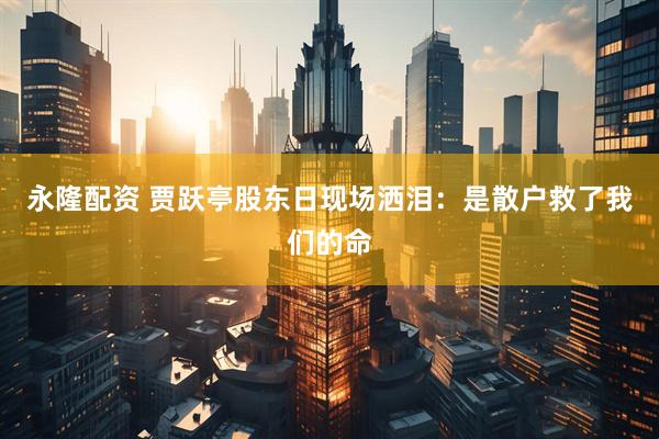 永隆配资 贾跃亭股东日现场洒泪：是散户救了我们的命
