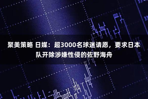 聚美策略 日媒：超3000名球迷请愿，要求日本队开除涉嫌性侵的佐野海舟