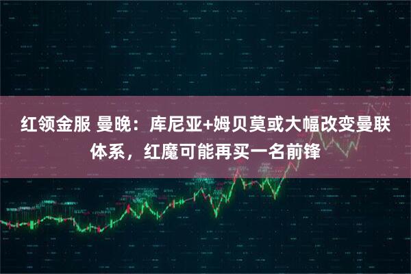 红领金服 曼晚：库尼亚+姆贝莫或大幅改变曼联体系，红魔可能再买一名前锋
