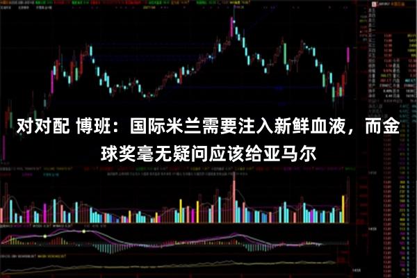 对对配 博班：国际米兰需要注入新鲜血液，而金球奖毫无疑问应该给亚马尔