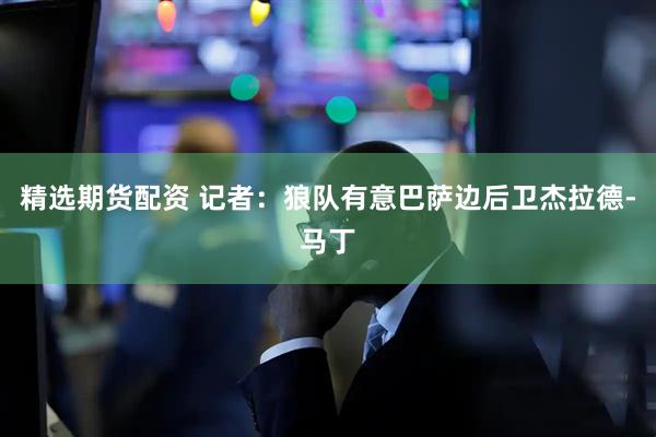 精选期货配资 记者：狼队有意巴萨边后卫杰拉德-马丁