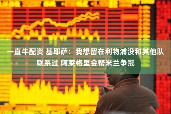 一直牛配资 基耶萨：我想留在利物浦没和其他队联系过 阿莱格里会帮米兰争冠