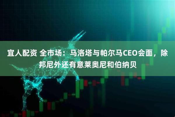 宜人配资 全市场：马洛塔与帕尔马CEO会面，除邦尼外还有意莱奥尼和伯纳贝