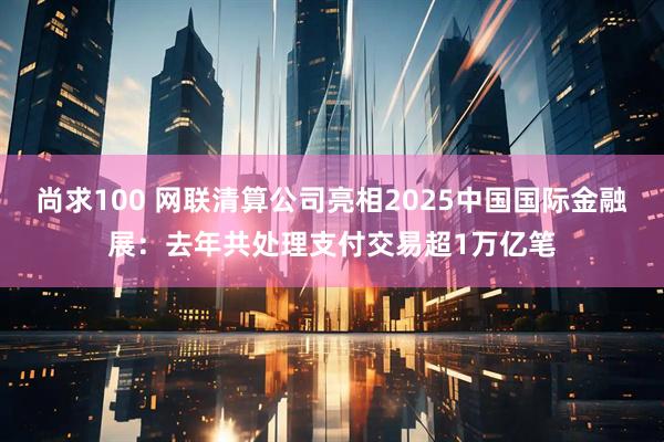 尚求100 网联清算公司亮相2025中国国际金融展：去年共处理支付交易超1万亿笔