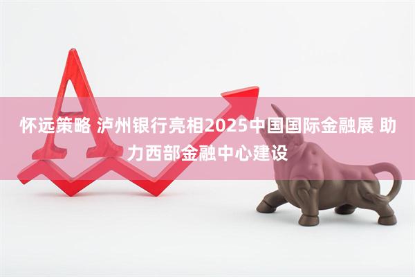 怀远策略 泸州银行亮相2025中国国际金融展 助力西部金融中心建设