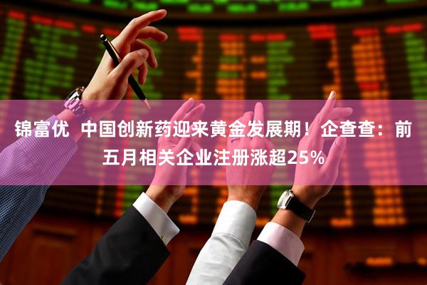 锦富优  中国创新药迎来黄金发展期！企查查：前五月相关企业注册涨超25%
