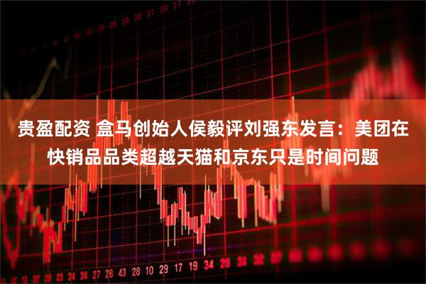 贵盈配资 盒马创始人侯毅评刘强东发言：美团在快销品品类超越天猫和京东只是时间问题