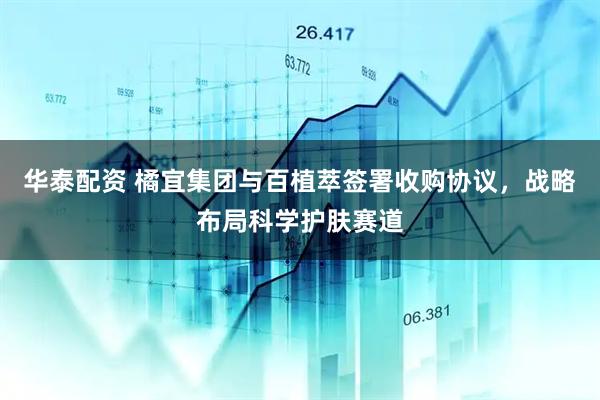 华泰配资 橘宜集团与百植萃签署收购协议，战略布局科学护肤赛道