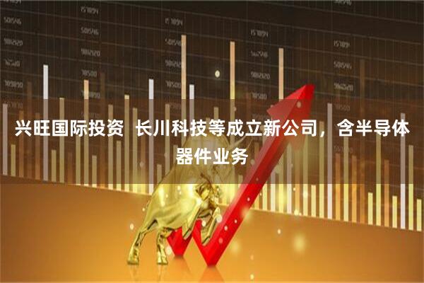 兴旺国际投资  长川科技等成立新公司，含半导体器件业务