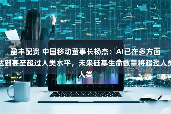 盈丰配资 中国移动董事长杨杰：AI已在多方面达到甚至超过人类水平，未来硅基生命数量将超过人类