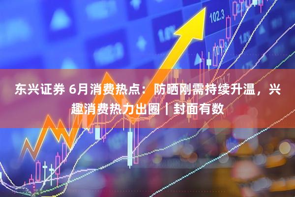 东兴证券 6月消费热点：防晒刚需持续升温，兴趣消费热力出圈｜封面有数