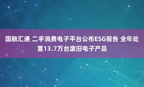 国融汇通 二手消费电子平台公布ESG报告 全年处置13.7万台废旧电子产品