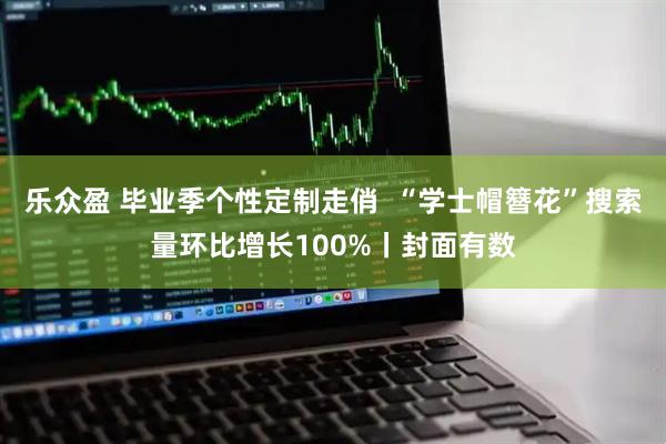 乐众盈 毕业季个性定制走俏  “学士帽簪花”搜索量环比增长100%丨封面有数