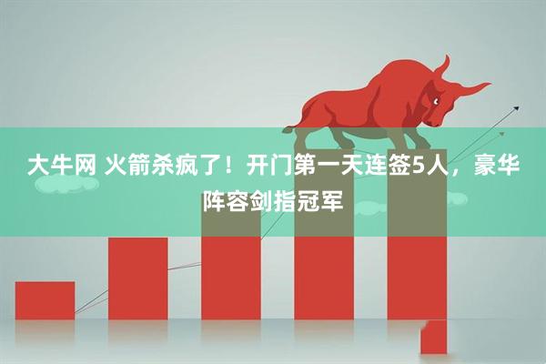 大牛网 火箭杀疯了！开门第一天连签5人，豪华阵容剑指冠军