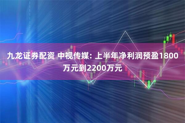 九龙证券配资 中视传媒: 上半年净利润预盈1800万元到2200万元