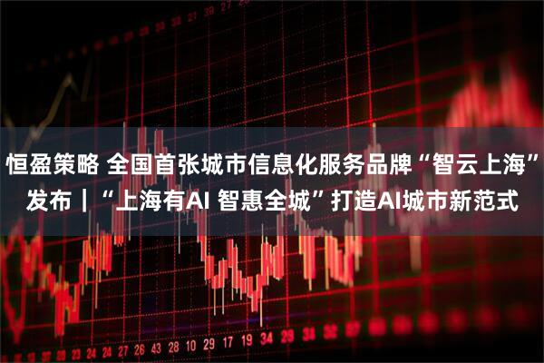 恒盈策略 全国首张城市信息化服务品牌“智云上海”发布｜“上海有AI 智惠全城”打造AI城市新范式