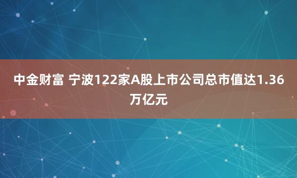 中金财富 宁波122家A股上市公司总市值达1.36万亿元