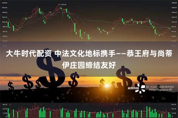 大牛时代配资 中法文化地标携手——恭王府与尚蒂伊庄园缔结友好