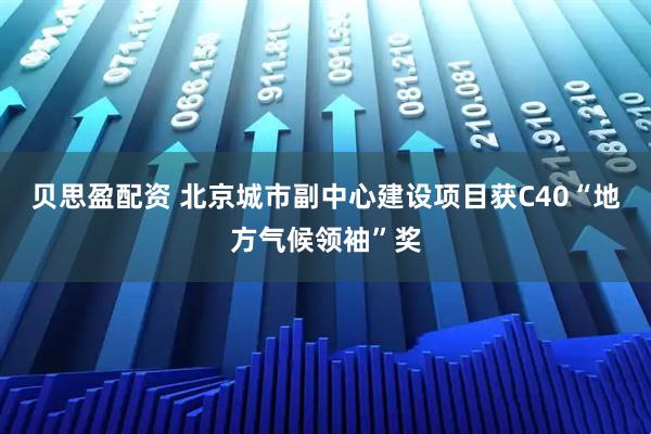 贝思盈配资 北京城市副中心建设项目获C40“地方气候领袖”奖
