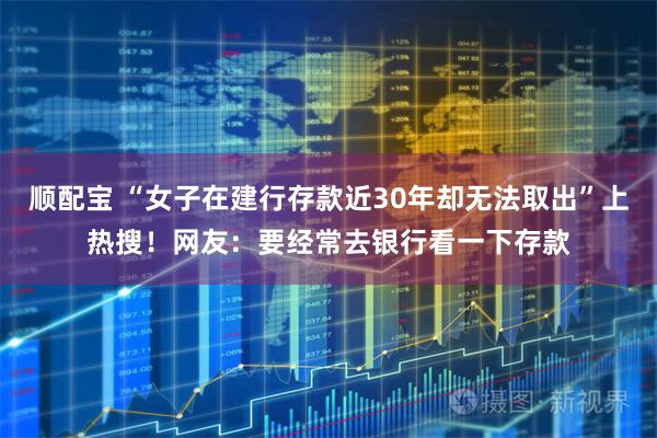 顺配宝 “女子在建行存款近30年却无法取出”上热搜！网友：要经常去银行看一下存款