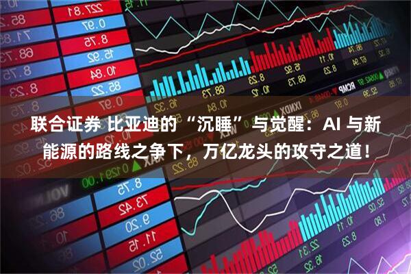 联合证券 比亚迪的 “沉睡” 与觉醒：AI 与新能源的路线之争下，万亿龙头的攻守之道！