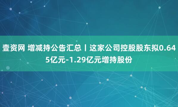 壹资网 增减持公告汇总丨这家公司控股股东拟0.645亿元-1.29亿元增持股份
