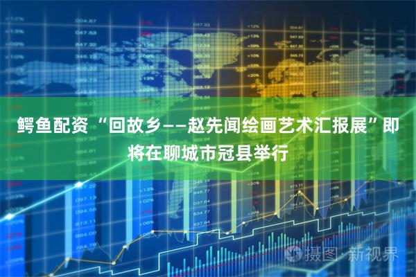 鳄鱼配资 “回故乡——赵先闻绘画艺术汇报展”即将在聊城市冠县举行