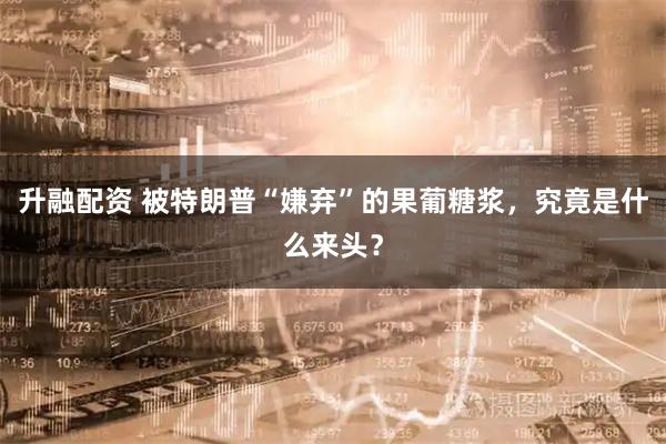 升融配资 被特朗普“嫌弃”的果葡糖浆，究竟是什么来头？