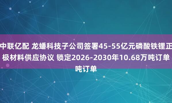 中联亿配 龙蟠科技子公司签署45-55亿元磷酸铁锂正极材料供应协议 锁定2026-2030年10.68万吨订单