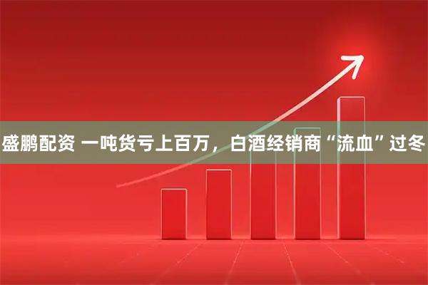 盛鹏配资 一吨货亏上百万，白酒经销商“流血”过冬