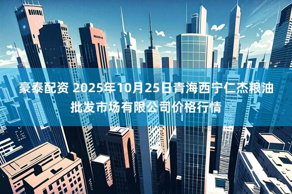 豪泰配资 2025年10月25日青海西宁仁杰粮油批发市场有限公司价格行情