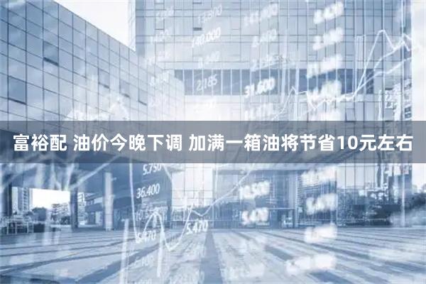 富裕配 油价今晚下调 加满一箱油将节省10元左右