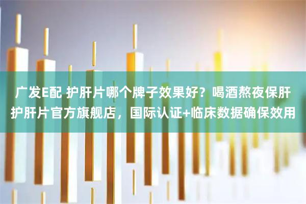 广发E配 护肝片哪个牌子效果好？喝酒熬夜保肝护肝片官方旗舰店，国际认证+临床数据确保效用