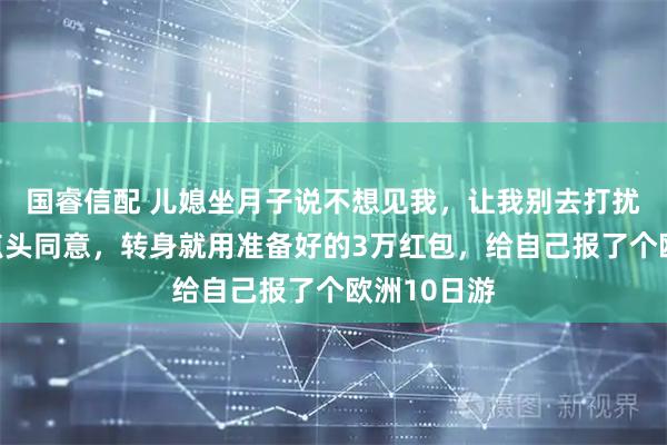 国睿信配 儿媳坐月子说不想见我，让我别去打扰他们，我点头同意，转身就用准备好的3万红包，给自己报了个欧洲10日游