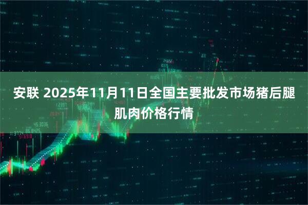 安联 2025年11月11日全国主要批发市场猪后腿肌肉价格行情