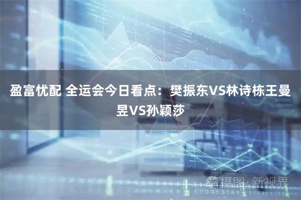 盈富忧配 全运会今日看点：樊振东VS林诗栋王曼昱VS孙颖莎